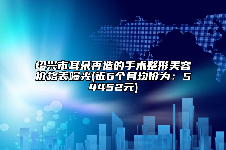 紹興市耳朵再造的手術(shù)整形美容價格表曝光(近6個月均價為：54452元)