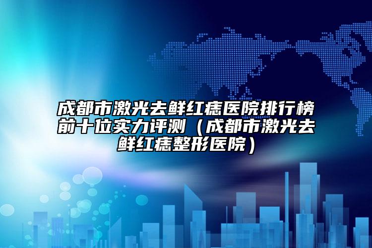 成都市激光去鮮紅痣醫(yī)院排行榜前十位實(shí)力評測（成都市激光去鮮紅痣整形醫(yī)院）