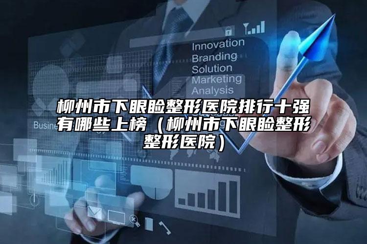 柳州市下眼瞼整形醫(yī)院排行十強(qiáng)有哪些上榜（柳州市下眼瞼整形整形醫(yī)院）