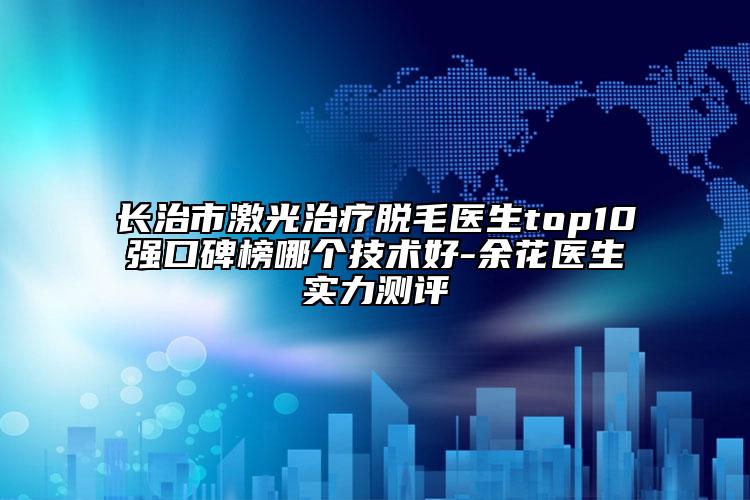 長治市激光治療脫毛醫(yī)生top10強口碑榜哪個技術(shù)好-余花醫(yī)生實力測評