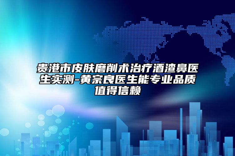 貴港市皮膚磨削術治療酒渣鼻醫(yī)生實測-黃宗良醫(yī)生能專業(yè)品質值得信賴