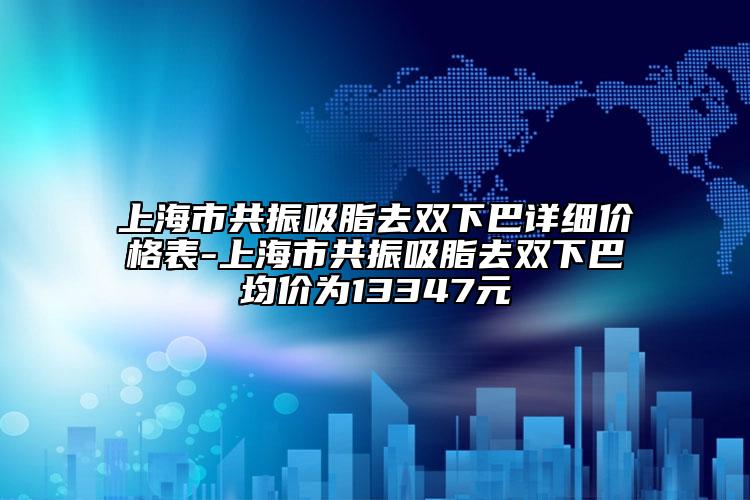 上海市共振吸脂去雙下巴詳細價格表-上海市共振吸脂去雙下巴均價為13347元