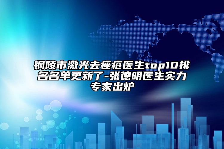 銅陵市激光去痤瘡醫(yī)生top10排名名單更新了-張德明醫(yī)生實(shí)力專家出爐