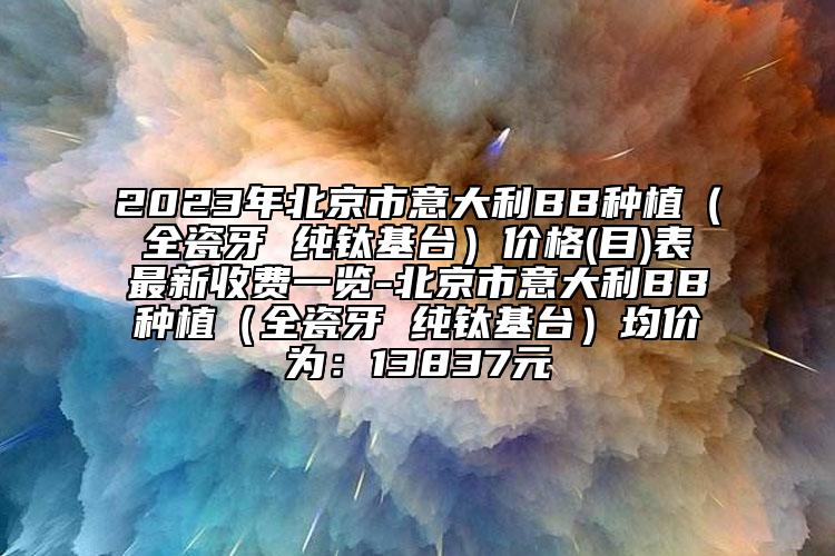 2023年北京市意大利BB種植（全瓷牙 純鈦基臺）價格(目)表最新收費一覽-北京市意大利BB種植（全瓷牙 純鈦基臺）均價為：13837元