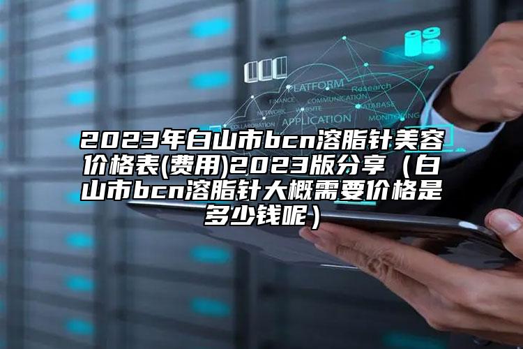 2023年白山市bcn溶脂針美容價格表(費(fèi)用)2023版分享（白山市bcn溶脂針大概需要價格是多少錢呢）
