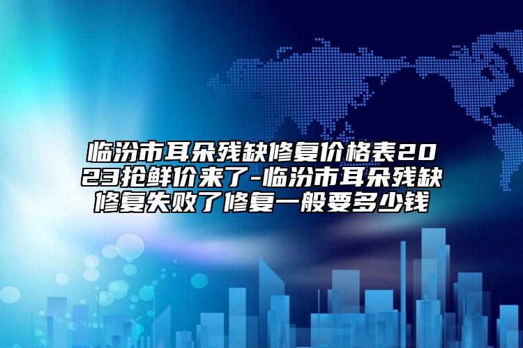 臨汾市耳朵殘缺修復價格表2023搶鮮價來了-臨汾市耳朵殘缺修復失敗了修復一般要多少錢