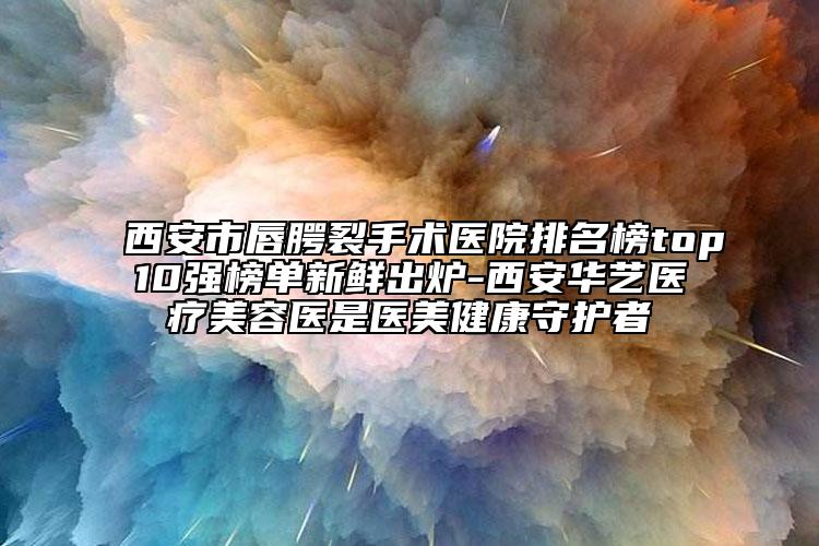 西安市唇腭裂手術(shù)醫(yī)院排名榜top10強榜單新鮮出爐-西安華藝醫(yī)療美容醫(yī)是醫(yī)美健康守護者