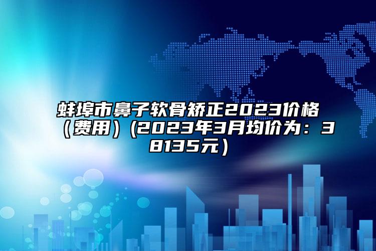 蚌埠市鼻子軟骨矯正2023價(jià)格（費(fèi)用）(2023年3月均價(jià)為：38135元）