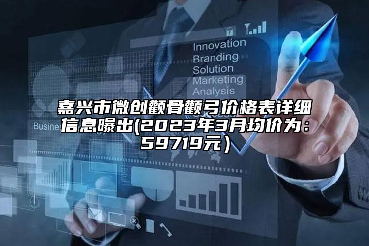 嘉興市微創(chuàng)顴骨顴弓價格表詳細(xì)信息曝出(2023年3月均價為：59719元）