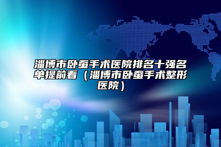 淄博市臥蠶手術(shù)醫(yī)院排名十強(qiáng)名單提前看（淄博市臥蠶手術(shù)整形醫(yī)院）