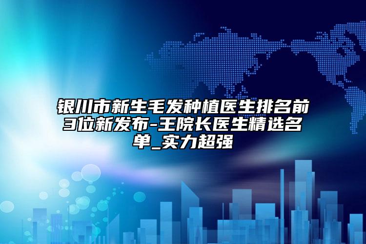銀川市新生毛發(fā)種植醫(yī)生排名前3位新發(fā)布-王院長醫(yī)生精選名單_實(shí)力超強(qiáng)