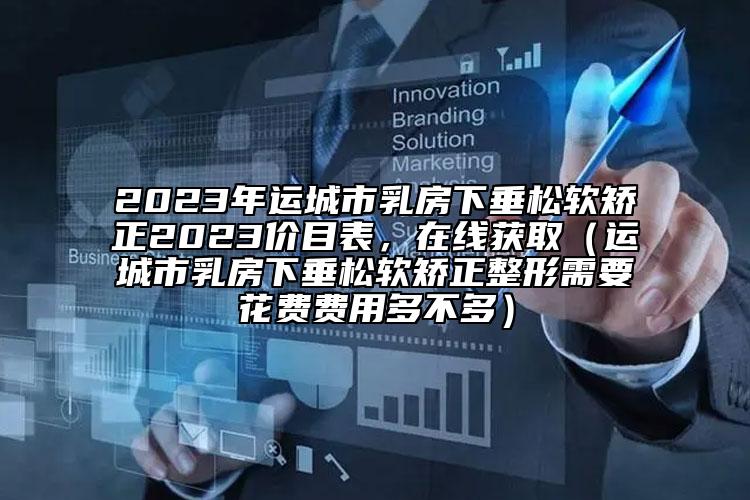 2023年運城市乳房下垂松軟矯正2023價目表，在線獲?。ㄟ\城市乳房下垂松軟矯正整形需要花費費用多不多）