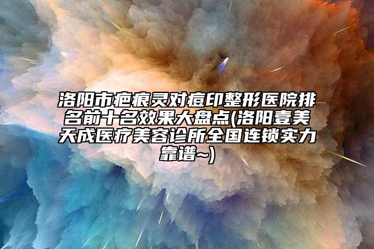 洛陽市疤痕靈對痘印整形醫(yī)院排名前十名效果大盤點(洛陽壹美天成醫(yī)療美容診所全國連鎖實力靠譜~)