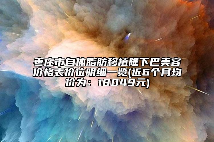 棗莊市自體脂肪移植隆下巴美容價(jià)格表價(jià)位明細(xì)一覽(近6個(gè)月均價(jià)為：18049元)