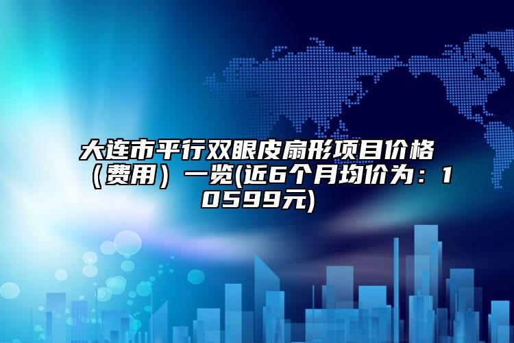 大連市平行雙眼皮扇形項(xiàng)目價格（費(fèi)用）一覽(近6個月均價為：10599元)