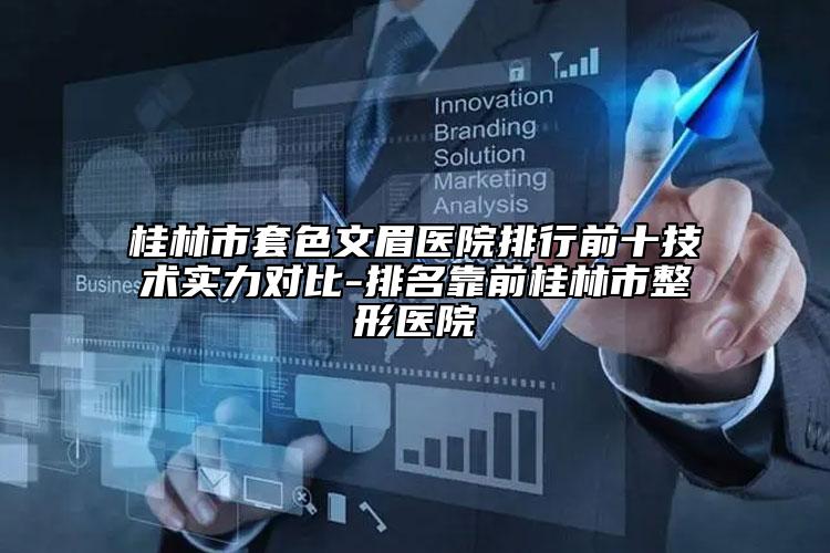 桂林市套色文眉醫(yī)院排行前十技術(shù)實力對比-排名靠前桂林市整形醫(yī)院