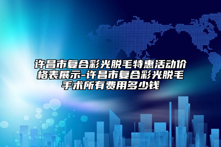 許昌市復(fù)合彩光脫毛特惠活動(dòng)價(jià)格表展示-許昌市復(fù)合彩光脫毛手術(shù)所有費(fèi)用多少錢(qián)