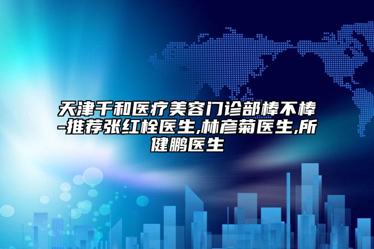 天津千和醫(yī)療美容門(mén)診部棒不棒-推薦張紅栓醫(yī)生,林彥菊醫(yī)生,所健鵬醫(yī)生