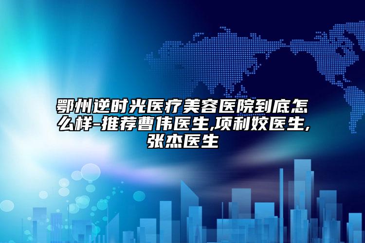 鄂州逆時(shí)光醫(yī)療美容醫(yī)院到底怎么樣-推薦曹偉醫(yī)生,項(xiàng)利姣醫(yī)生,張杰醫(yī)生
