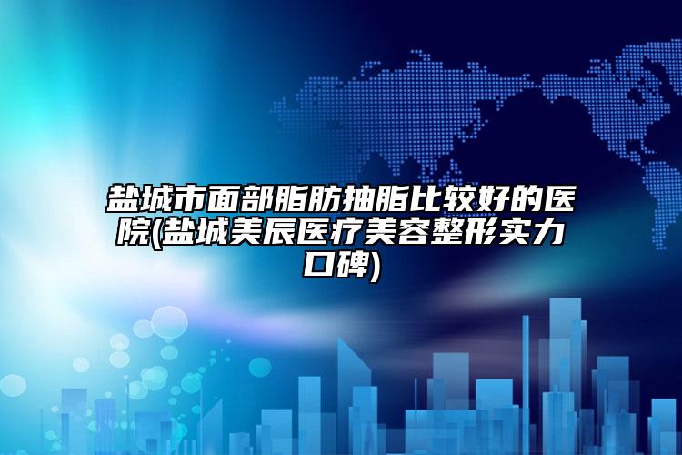鹽城市面部脂肪抽脂比較好的醫(yī)院(鹽城美辰醫(yī)療美容整形實力口碑)