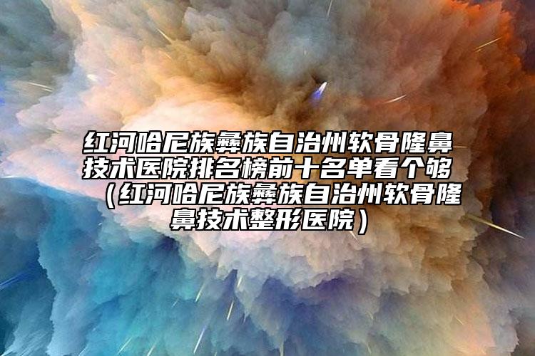 紅河哈尼族彝族自治州軟骨隆鼻技術醫(yī)院排名榜前十名單看個夠（紅河哈尼族彝族自治州軟骨隆鼻技術整形醫(yī)院）