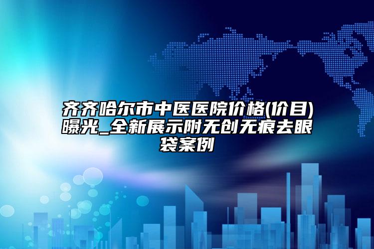 齊齊哈爾市中醫(yī)醫(yī)院價格(價目)曝光_全新展示附無創(chuàng)無痕去眼袋案例