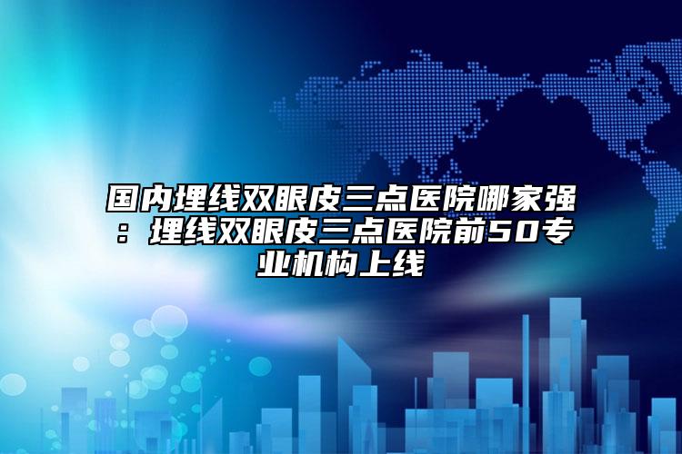 國內(nèi)埋線雙眼皮三點(diǎn)醫(yī)院哪家強(qiáng)：埋線雙眼皮三點(diǎn)醫(yī)院前50專業(yè)機(jī)構(gòu)上線