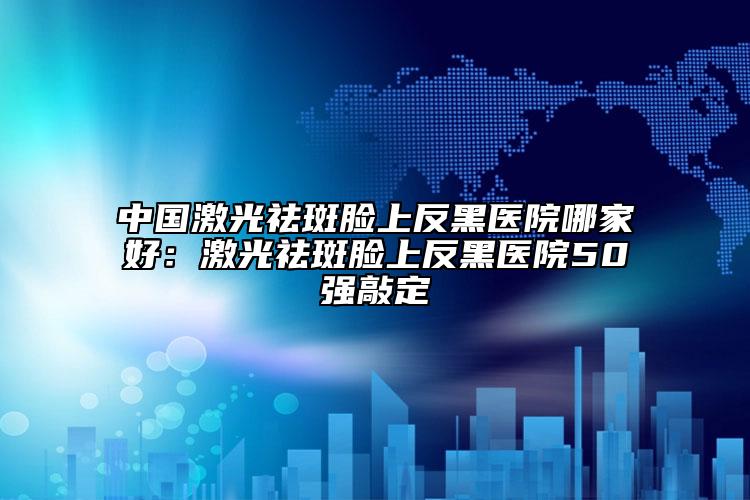 中國激光祛斑臉上反黑醫(yī)院哪家好：激光祛斑臉上反黑醫(yī)院50強敲定