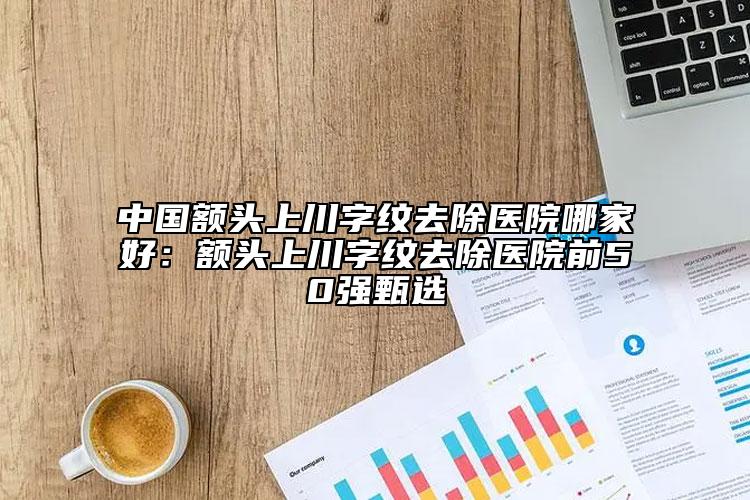 中國額頭上川字紋去除醫(yī)院哪家好：額頭上川字紋去除醫(yī)院前50強甄選