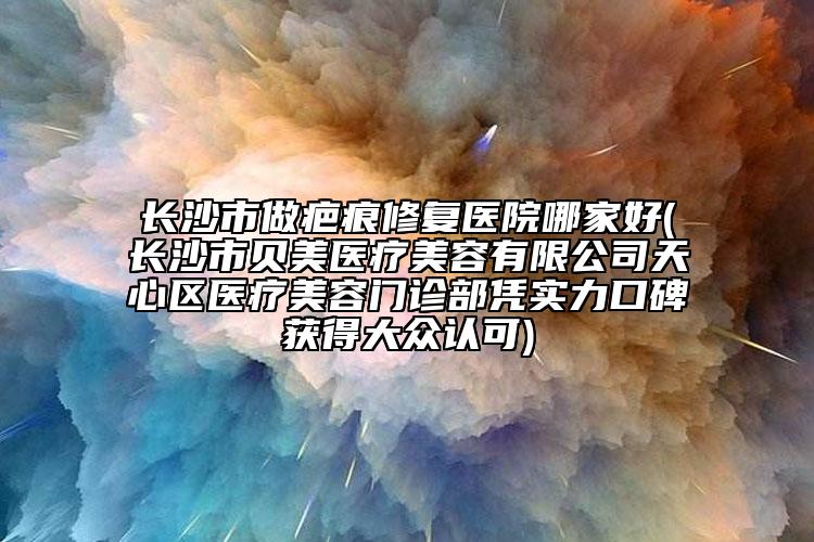 長沙市做疤痕修復(fù)醫(yī)院哪家好(長沙市貝美醫(yī)療美容有限公司天心區(qū)醫(yī)療美容門診部憑實力口碑獲得大眾認可)