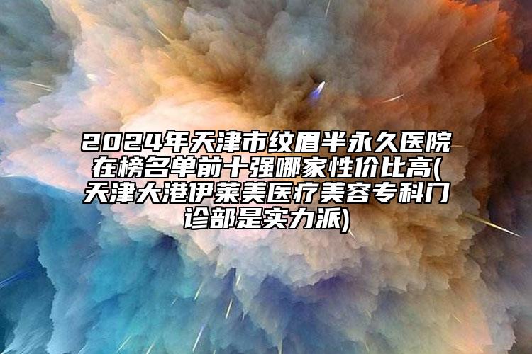 2024年天津市紋眉半永久醫(yī)院在榜名單前十強哪家性價比高(天津大港伊萊美醫(yī)療美容?？崎T診部是實力派)
