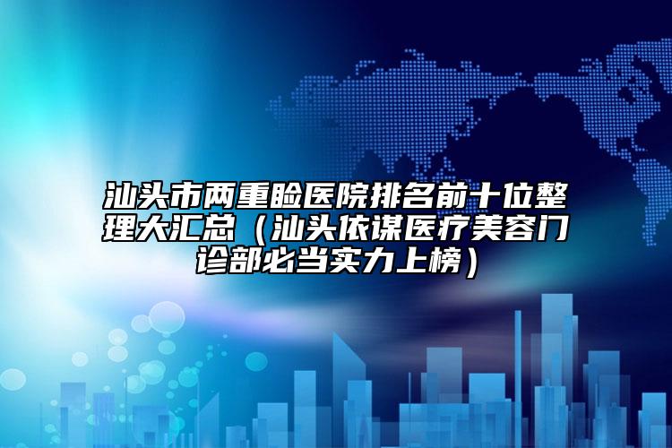 汕頭市兩重瞼醫(yī)院排名前十位整理大匯總（汕頭依謀醫(yī)療美容門診部必當實力上榜）