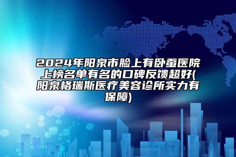 2024年陽泉市臉上有臥蠶醫(yī)院上榜名單有名的口碑反饋超好(陽泉格瑞斯醫(yī)療美容診所實(shí)力有保障)