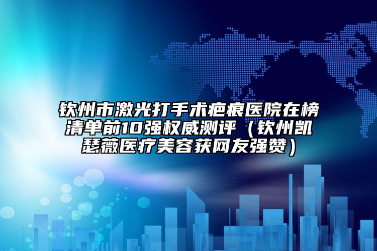 欽州市激光打手術(shù)疤痕醫(yī)院在榜清單前10強(qiáng)權(quán)威測評（欽州凱瑟薇醫(yī)療美容獲網(wǎng)友強(qiáng)贊）