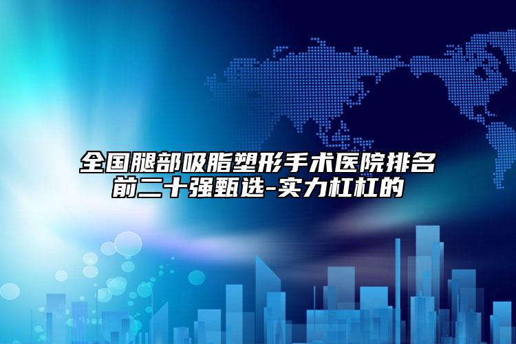 全國腿部吸脂塑形手術(shù)醫(yī)院排名前二十強(qiáng)甄選-實力杠杠的