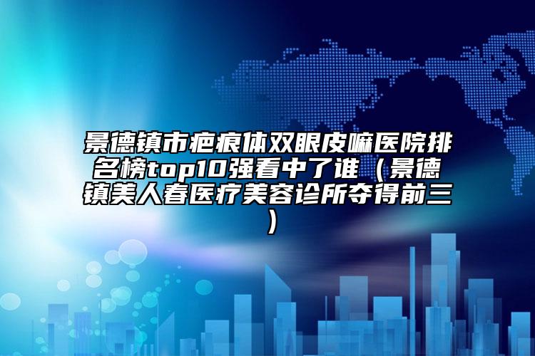 景德鎮(zhèn)市疤痕體雙眼皮嘛醫(yī)院排名榜top10強看中了誰（景德鎮(zhèn)美人春醫(yī)療美容診所奪得前三）