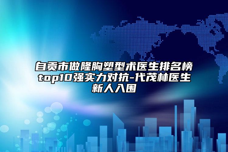 自貢市做隆胸塑型術醫(yī)生排名榜top10強實力對抗-代茂林醫(yī)生新人入圍