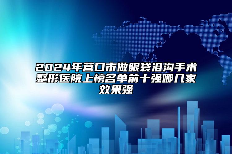 2024年營口市做眼袋淚溝手術(shù)整形醫(yī)院上榜名單前十強哪幾家效果強