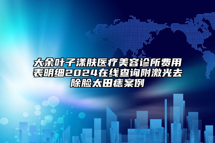 大余葉子漾膚醫(yī)療美容診所費用表明細2024在線查詢附激光去除臉太田痣案例