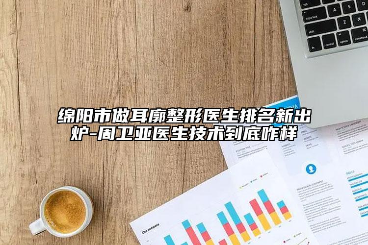 綿陽(yáng)市做耳廓整形醫(yī)生排名新出爐-周衛(wèi)亞醫(yī)生技術(shù)到底咋樣