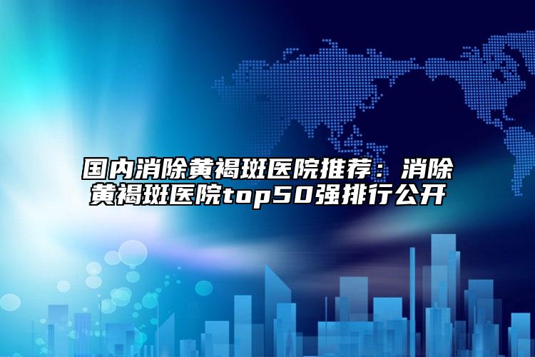 國內(nèi)消除黃褐斑醫(yī)院推薦：消除黃褐斑醫(yī)院top50強排行公開