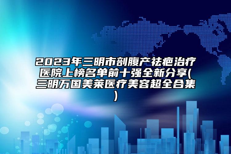 2023年三明市剖腹產(chǎn)祛疤治療醫(yī)院上榜名單前十強(qiáng)全新分享(三明萬國美萊醫(yī)療美容超全合集)