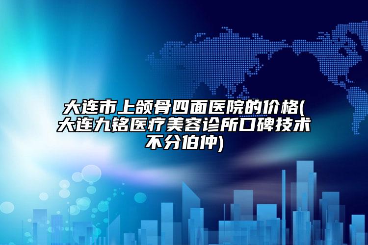 大連市上頜骨四面醫(yī)院的價(jià)格(大連九銘醫(yī)療美容診所口碑技術(shù)不分伯仲)
