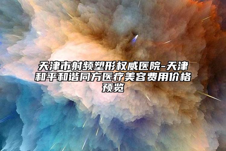 天津市射頻塑形權(quán)威醫(yī)院-天津和平和諧同方醫(yī)療美容費用價格預(yù)覽