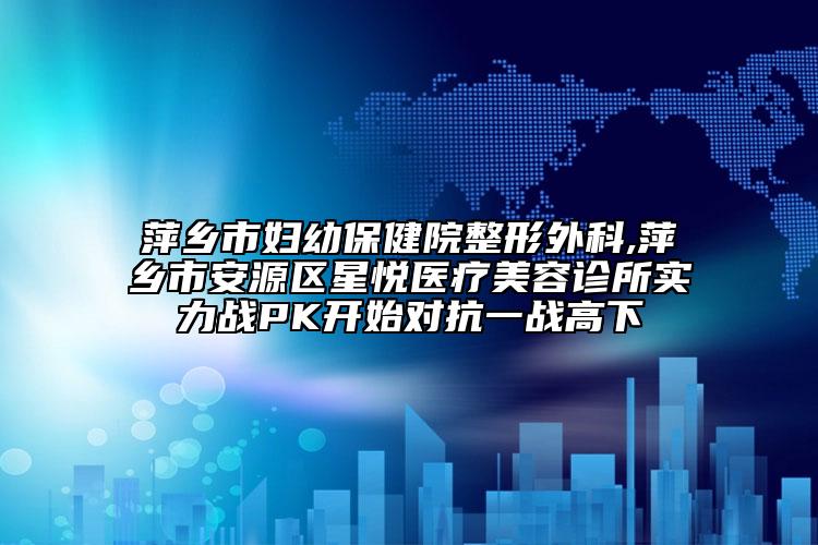 萍鄉(xiāng)市婦幼保健院整形外科,萍鄉(xiāng)市安源區(qū)星悅醫(yī)療美容診所實(shí)力戰(zhàn)PK開(kāi)始對(duì)抗一戰(zhàn)高下