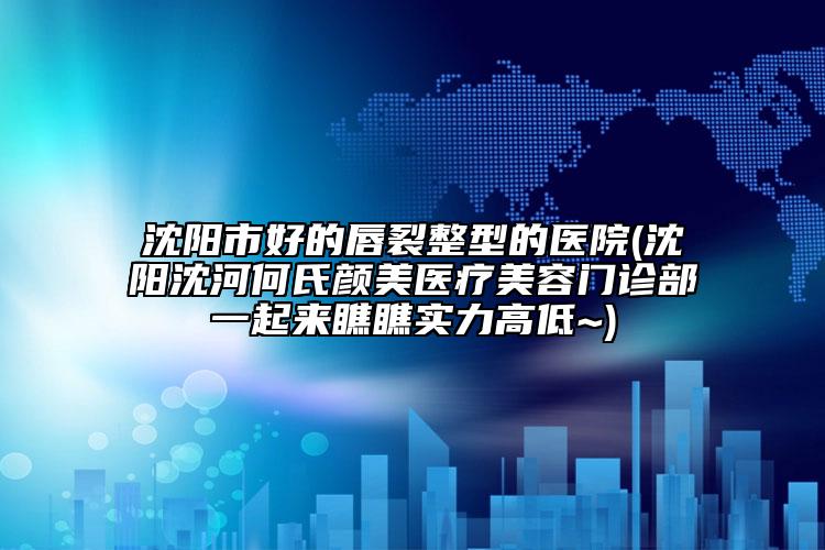 沈陽市好的唇裂整型的醫(yī)院(沈陽沈河何氏顏美醫(yī)療美容門診部一起來瞧瞧實力高低~)