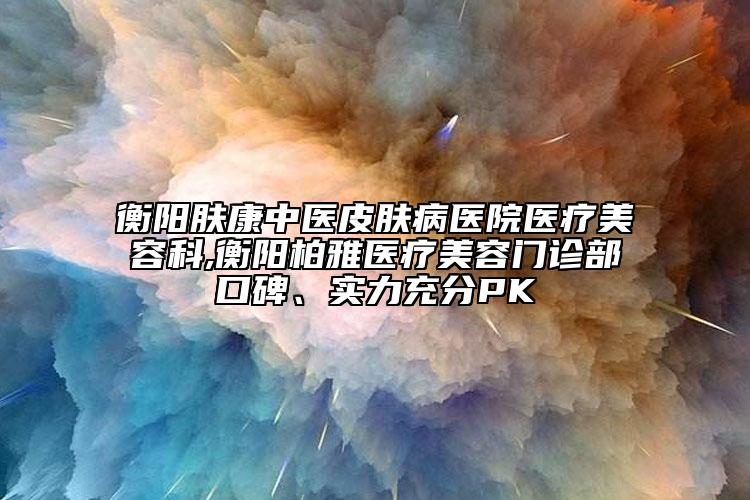 衡陽膚康中醫(yī)皮膚病醫(yī)院醫(yī)療美容科,衡陽柏雅醫(yī)療美容門診部口碑、實(shí)力充分PK