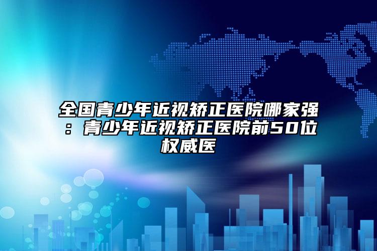 全國(guó)青少年近視矯正醫(yī)院哪家強(qiáng)：青少年近視矯正醫(yī)院前50位權(quán)威醫(yī)