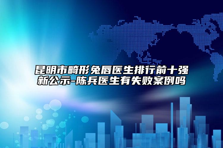 昆明市畸形兔唇醫(yī)生排行前十強新公示-陳兵醫(yī)生有失敗案例嗎