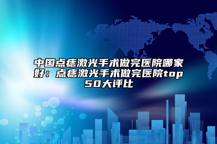中國點痣激光手術做完醫(yī)院哪家好：點痣激光手術做完醫(yī)院top50大評比